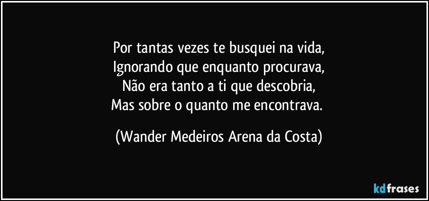 Por tantas vezes te busquei na vida,
Ignorando que enquanto procurava,
Não era tanto a ti que descobria,
Mas sobre o quanto me encontrava. (Wander Medeiros Arena da Costa)