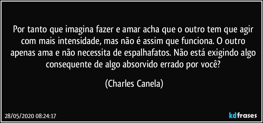 Por tanto que imagina fazer e amar acha que o outro tem que agir com mais intensidade, mas não é assim que funciona. O outro apenas ama e não necessita de espalhafatos. Não está exigindo algo consequente de algo absorvido errado por você? (Charles Canela)