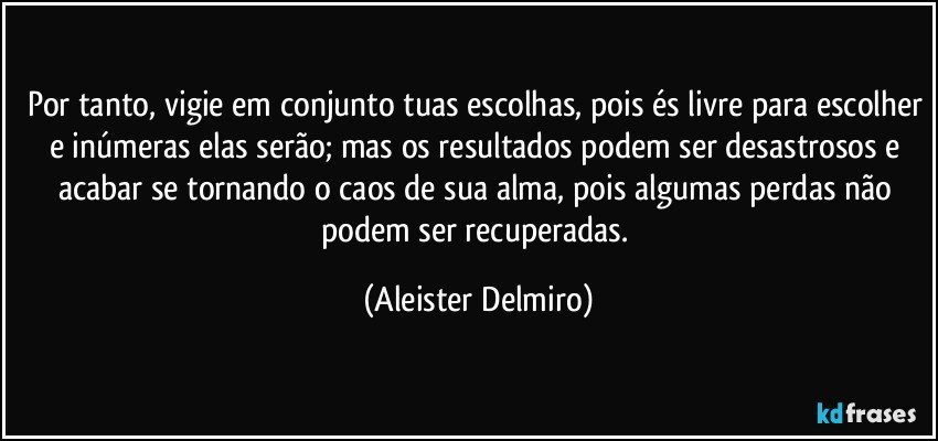Por tanto, vigie em conjunto tuas escolhas, pois és livre para escolher e inúmeras elas serão; mas os resultados podem ser desastrosos e acabar se tornando o caos de sua alma, pois algumas perdas não podem ser recuperadas. (Aleister Delmiro)