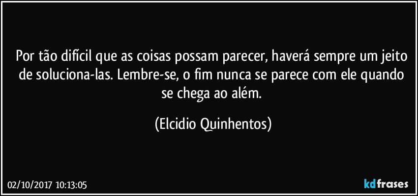 Por tão difícil que as coisas possam parecer, haverá sempre um jeito de soluciona-las. Lembre-se, o fim nunca se parece com ele quando se chega ao além. (Elcidio Quinhentos)