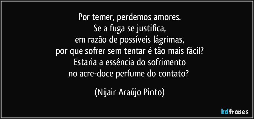 Por temer, perdemos amores.
Se a fuga se justifica,
em razão de possíveis lágrimas,
por que sofrer sem tentar é tão mais fácil?
Estaria a essência do sofrimento
no acre-doce perfume do contato? (Nijair Araújo Pinto)