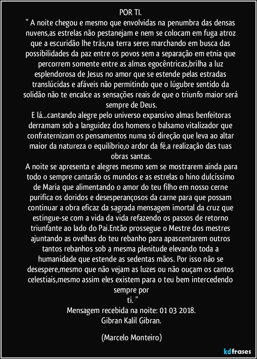 POR TI.  
" A noite chegou e mesmo que envolvidas na penumbra das densas nuvens,as estrelas não pestanejam e nem se colocam em fuga atroz que a escuridão lhe trás,na terra seres marchando em busca das possibilidades da paz entre os povos sem a separação em etnia que percorrem somente entre as almas egocêntricas,brilha a luz esplendorosa de Jesus no amor que se estende pelas estradas translúcidas e afáveis não permitindo que o lúgubre sentido da solidão não te encalce as sensações reais de que o triunfo maior será sempre de Deus.
  E lá...cantando alegre pelo universo expansivo almas benfeitoras derramam sob a languidez dos homens o balsamo vitalizador que confraternizam os pensamentos numa só direção que leva ao altar maior da natureza o equilíbrio,o ardor da fé,a realização das tuas obras santas.
  A noite se apresenta e alegres mesmo sem se mostrarem ainda para todo o sempre cantarão os mundos e as estrelas o hino dulcíssimo de Maria que alimentando o amor do teu filho em nosso cerne purifica os doridos e desesperançosos da carne para que possam continuar a obra eficaz da sagrada mensagem imortal da cruz que estingue-se com a vida da vida refazendo os passos de retorno triunfante ao lado do Pai.Então prossegue o Mestre dos mestres ajuntando as ovelhas do teu rebanho para apascentarem outros tantos rebanhos sob a mesma plenitude elevando toda a humanidade que estende as sedentas mãos. Por isso não se desespere,mesmo que não vejam as luzes ou não ouçam os cantos celestiais,mesmo assim eles existem para o teu bem intercedendo sempre por
 ti. "
Mensagem recebida na noite: 01/03/2018.
  Gibran Kalil Gibran. (Marcelo Monteiro)
