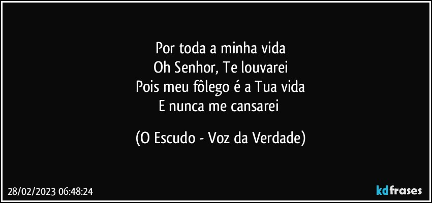 Por toda a minha vida
Oh Senhor, Te louvarei
Pois meu fôlego é a Tua vida
E nunca me cansarei (O Escudo - Voz da Verdade)