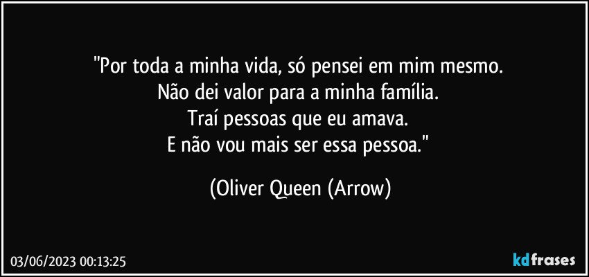 "Por toda a minha vida, só pensei em mim mesmo. 
Não dei valor para a minha família. 
Traí pessoas que eu amava. 
E não vou mais ser essa pessoa." (Oliver Queen (Arrow)