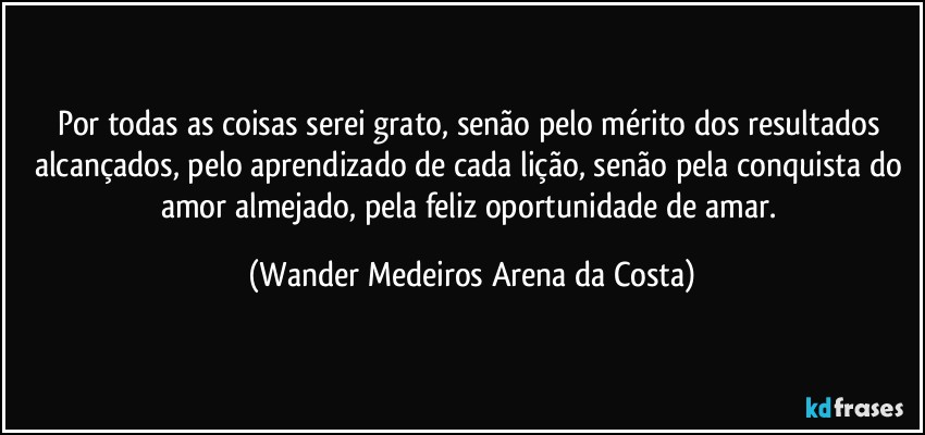 Por todas as coisas serei grato, senão pelo mérito dos resultados alcançados, pelo aprendizado de cada lição, senão pela conquista do amor almejado, pela feliz oportunidade de amar. (Wander Medeiros Arena da Costa)