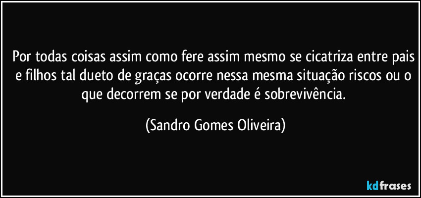 Por todas coisas assim como fere assim mesmo se cicatriza entre pais e filhos tal dueto de graças ocorre nessa mesma situação riscos ou o que decorrem se por verdade é sobrevivência. (Sandro Gomes Oliveira)