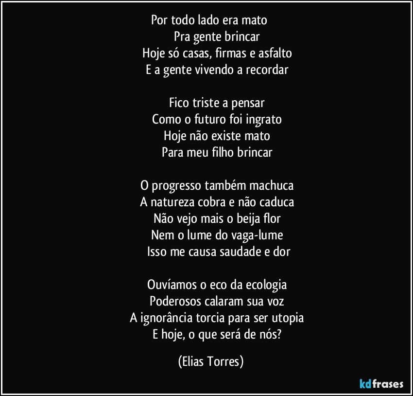 Por todo lado era mato 
                   Pra gente brincar 
                   Hoje  só casas, firmas e asfalto 
                   E a gente vivendo a recordar 

                   Fico triste a pensar 
                   Como o futuro foi ingrato 
                   Hoje não existe mato 
                   Para meu filho brincar 

                   O progresso também machuca 
                   A natureza cobra e não caduca 
                   Não vejo mais o beija flor 
                   Nem o lume do vaga-lume 
                   Isso me causa saudade e dor

                   Ouvíamos o eco da ecologia 
                   Poderosos calaram sua voz 
                   A ignorância torcia para ser utopia 
                   E hoje, o que será de nós? (Elias Torres)