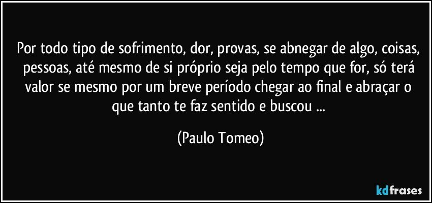 Por todo tipo de sofrimento, dor, provas, se abnegar de algo, coisas, pessoas, até mesmo de si próprio seja pelo tempo que for, só terá valor se mesmo por um breve período chegar ao final e abraçar o que tanto te faz sentido e buscou ... (Paulo Tomeo)