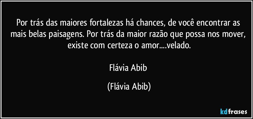 Por trás das maiores fortalezas há chances, de você encontrar as mais belas paisagens. Por trás da maior razão que possa nos mover, existe com certeza o amor...velado.

Flávia Abib (Flávia Abib)