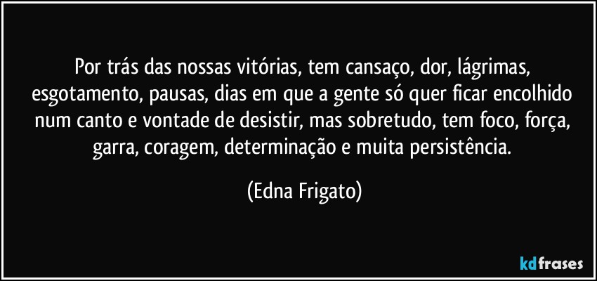 Por trás das nossas vitórias, tem cansaço, dor, lágrimas, esgotamento, pausas, dias em que a gente só quer ficar encolhido num canto e vontade de desistir, mas sobretudo, tem foco, força, garra, coragem, determinação e muita persistência. (Edna Frigato)