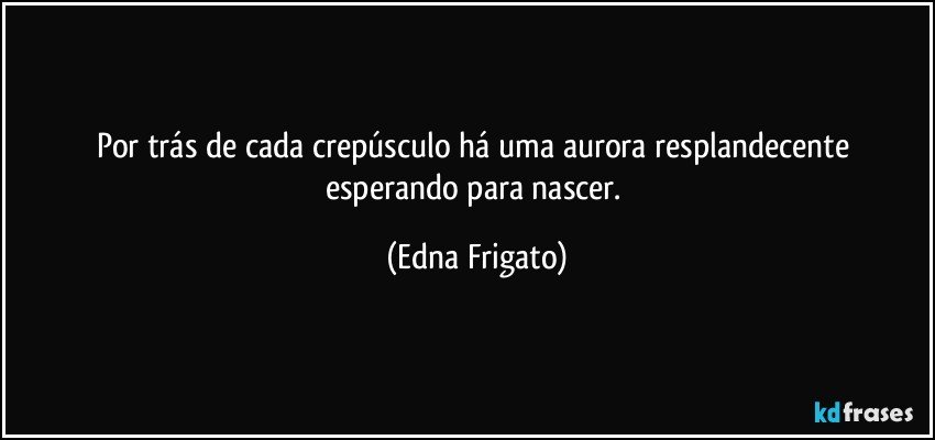 Por trás de cada crepúsculo há uma aurora resplandecente esperando para nascer. (Edna Frigato)