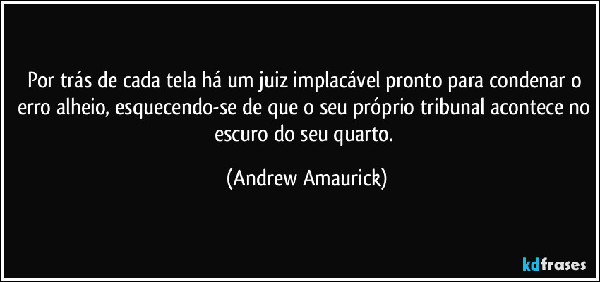 Por trás de cada tela há um juiz implacável pronto para condenar o erro alheio, esquecendo-se de que o seu próprio tribunal acontece no escuro do seu quarto. (Andrew Amaurick)