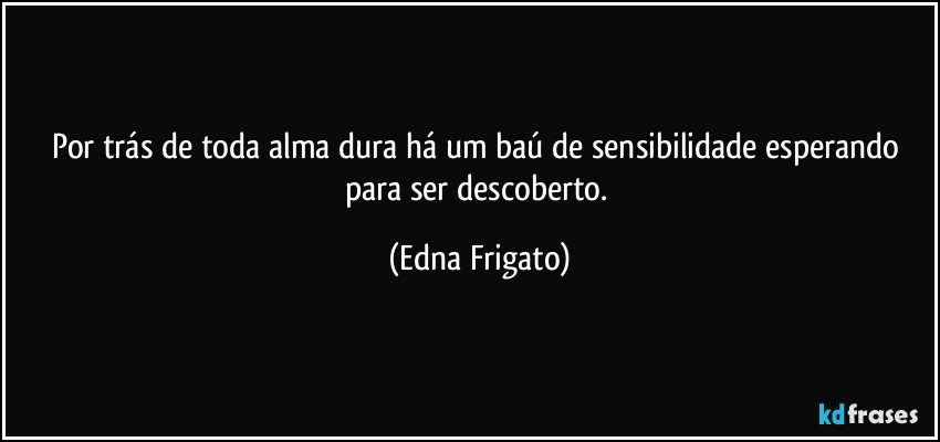 Por trás de toda alma dura há um baú de sensibilidade esperando para ser descoberto. (Edna Frigato)