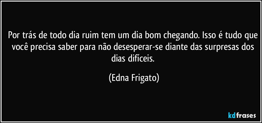 Por trás de todo dia ruim tem um dia bom chegando. Isso é tudo que você precisa saber para não desesperar-se diante das surpresas dos dias difíceis. (Edna Frigato)