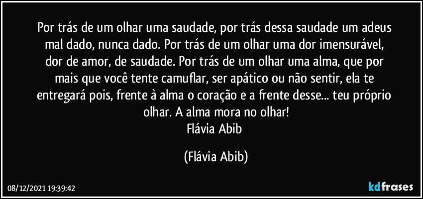 Por trás de um olhar uma saudade, por trás dessa saudade um adeus mal dado, nunca dado. Por trás de um olhar uma dor imensurável, dor de amor, de saudade. Por trás de um olhar uma alma, que por mais que você tente camuflar, ser apático ou não sentir, ela te entregará pois, frente à alma o coração e a frente desse... teu próprio olhar. A alma mora no olhar!
Flávia Abib (Flávia Abib)