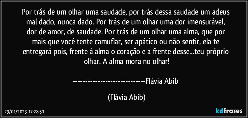 Por trás de um olhar uma saudade, por trás dessa saudade um adeus mal dado, nunca dado. Por trás de um olhar uma dor imensurável, dor de amor, de saudade. Por trás de um olhar uma alma, que por mais que você tente camuflar, ser apático ou não sentir, ela te entregará pois, frente à alma o coração e a frente desse...teu próprio olhar. A alma mora no olhar!

---Flávia Abib (Flávia Abib)