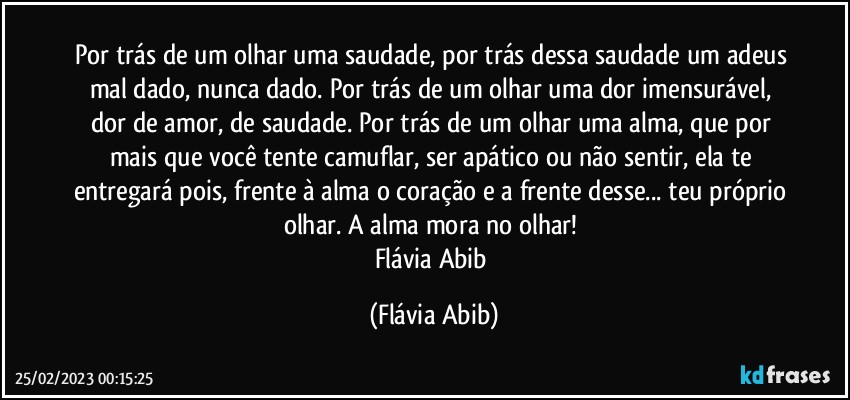 Por trás de um olhar uma saudade, por trás dessa saudade um adeus mal dado, nunca dado. Por trás de um olhar uma dor imensurável, dor de amor, de saudade. Por trás de um olhar uma alma, que por mais que você tente camuflar, ser apático ou não sentir, ela te entregará pois, frente à alma o coração e a frente desse... teu próprio olhar. A alma mora no olhar! 
Flávia Abib (Flávia Abib)