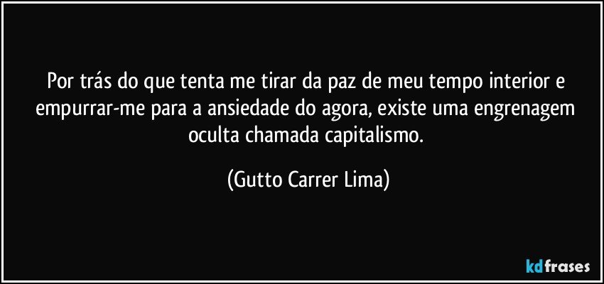 Por trás do que tenta me tirar da paz de meu tempo interior e empurrar-me para a ansiedade do agora, existe uma engrenagem oculta chamada capitalismo. (Gutto Carrer Lima)