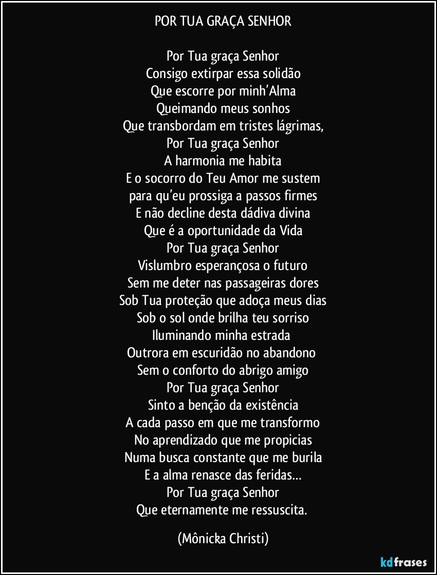 POR TUA GRAÇA SENHOR

Por Tua graça Senhor
Consigo extirpar essa solidão
Que escorre por minh’Alma
Queimando meus sonhos
Que transbordam em tristes lágrimas,
Por Tua graça Senhor
A harmonia me habita
E o socorro do Teu Amor me sustem
para qu’eu prossiga a passos firmes
E não decline desta dádiva divina
Que é a oportunidade da Vida
Por Tua graça Senhor
Vislumbro esperançosa o futuro
Sem me deter nas passageiras dores
Sob Tua proteção que adoça meus dias
Sob o sol onde brilha teu sorriso
Iluminando minha estrada 
Outrora em escuridão no abandono 
Sem o conforto do abrigo amigo
Por Tua graça Senhor
Sinto a benção da existência
A cada passo em que me transformo
No aprendizado que me propicias
Numa busca constante que me burila
E a alma renasce das feridas…
Por Tua graça Senhor
Que eternamente me ressuscita. (Mônicka Christi)