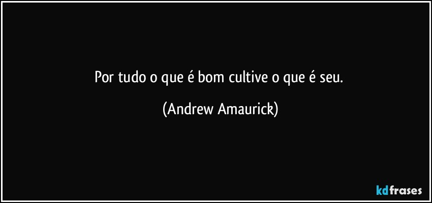 Por tudo o que é bom cultive o que é seu. (Andrew Amaurick)