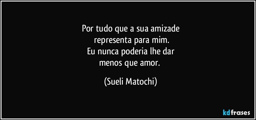 Por tudo que a sua amizade
 representa para mim.
Eu nunca poderia lhe dar
menos que amor. (Sueli Matochi)