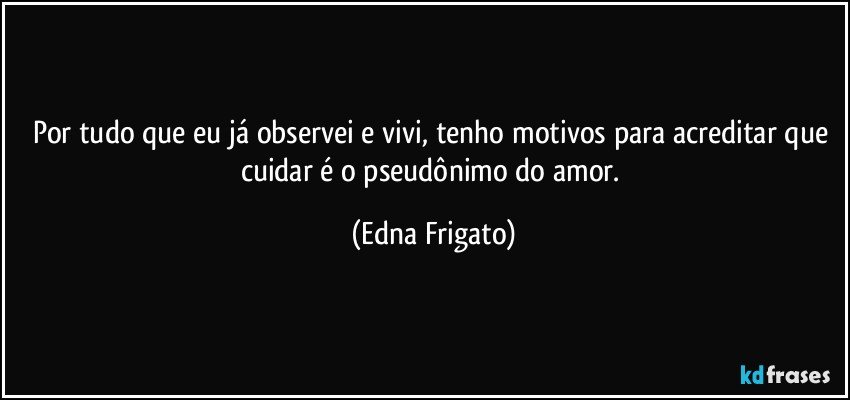 Por tudo que eu já observei e vivi, tenho motivos para acreditar que cuidar é o pseudônimo do amor. (Edna Frigato)