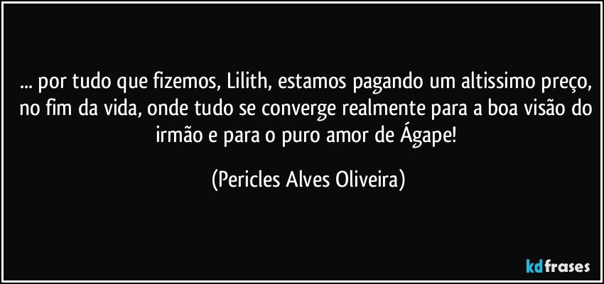 ... por tudo que fizemos, Lilith, estamos pagando um altissimo preço, no fim da vida, onde tudo se converge realmente para a boa visão do irmão e para o puro amor de Ágape! (Pericles Alves Oliveira)