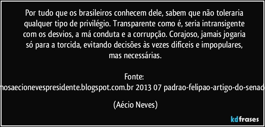 Por tudo que os brasileiros conhecem dele, sabem que não toleraria qualquer tipo de privilégio. Transparente como é, seria intransigente com os desvios, a má conduta e a corrupção. Corajoso, jamais jogaria só para a torcida, evitando decisões às vezes difíceis e impopulares, mas necessárias.

Fonte: http://queremosaecionevespresidente.blogspot.com.br/2013/07/padrao-felipao-artigo-do-senador-aecio.html (Aécio Neves)