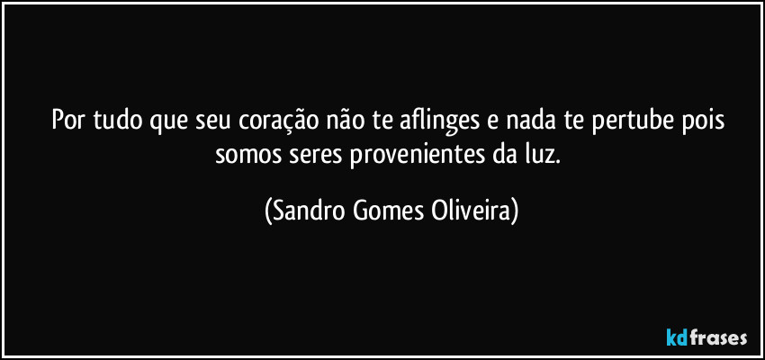 Por tudo que seu coração não te aflinges e nada te pertube pois somos seres provenientes da luz. (Sandro Gomes Oliveira)
