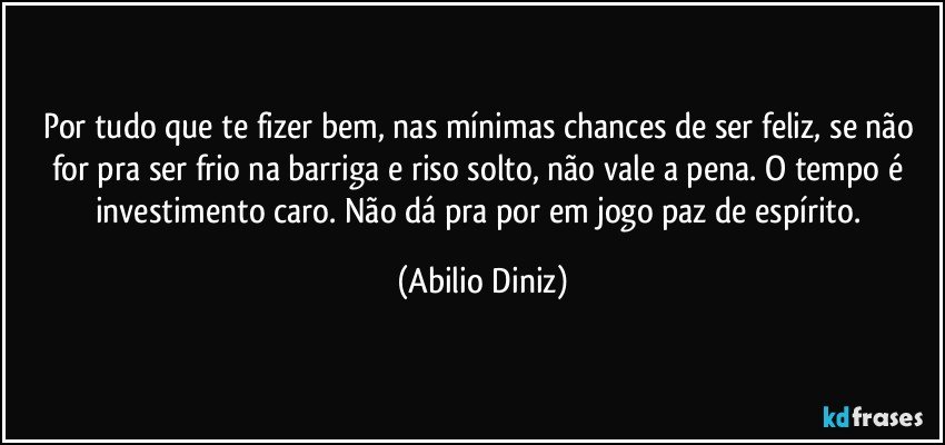 Por tudo que te fizer bem, nas mínimas chances de ser feliz, se não for pra ser frio na barriga e riso solto, não vale a pena. O tempo é investimento caro. Não dá pra por em jogo paz de espírito. (Abilio Diniz)