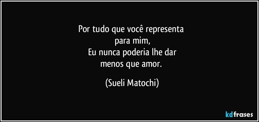 Por tudo que você representa 
para mim,
Eu nunca poderia lhe dar
menos que amor. (Sueli Matochi)