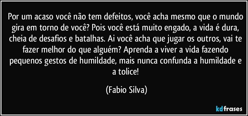 Por um acaso você não tem defeitos, você acha mesmo que o mundo gira em torno de você? Pois você está muito engado, a vida é dura, cheia de desafios e batalhas. Ai você acha que jugar os outros, vai te fazer melhor do que alguém? Aprenda a viver a vida fazendo pequenos gestos de humildade, mais nunca confunda a humildade e a tolice! (Fabio Silva)