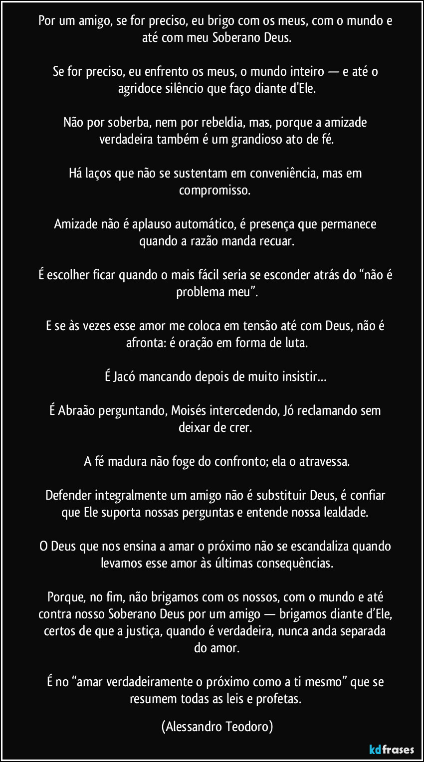Por um amigo, se for preciso, eu brigo com os meus, com o mundo e até com meu Soberano Deus.

Se for preciso, eu enfrento os meus, o mundo inteiro — e até o agridoce silêncio que faço diante d'Ele.

Não por soberba, nem por rebeldia, mas, porque a amizade verdadeira também é um grandioso ato de fé.

Há laços que não se sustentam em conveniência, mas em compromisso. 

Amizade não é aplauso automático, é presença que permanece quando a razão manda recuar.

É escolher ficar quando o mais fácil seria se esconder atrás do “não é problema meu”.

E se às vezes esse amor me coloca em tensão até com Deus, não é afronta: é oração em forma de luta.

É Jacó mancando depois de muito insistir… 

É Abraão perguntando, Moisés intercedendo, Jó reclamando sem deixar de crer. 

A fé madura não foge do confronto; ela o atravessa.

Defender integralmente um amigo não é substituir Deus, é confiar que Ele suporta nossas perguntas e entende nossa lealdade. 

O Deus que nos ensina a amar o próximo não se escandaliza quando levamos esse amor às últimas consequências.

Porque, no fim, não brigamos com os nossos, com o mundo e até contra nosso Soberano Deus por um amigo — brigamos diante d’Ele, certos de que a justiça, quando é verdadeira, nunca anda separada do amor.

É no “amar verdadeiramente o próximo como a ti mesmo” que se resumem todas as leis e profetas. (Alessandro Teodoro)