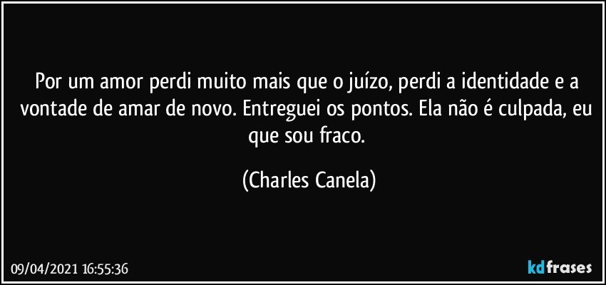 Por um amor perdi muito mais que o juízo, perdi a identidade e a vontade de amar de novo. Entreguei os pontos. Ela não é culpada, eu que sou fraco. (Charles Canela)