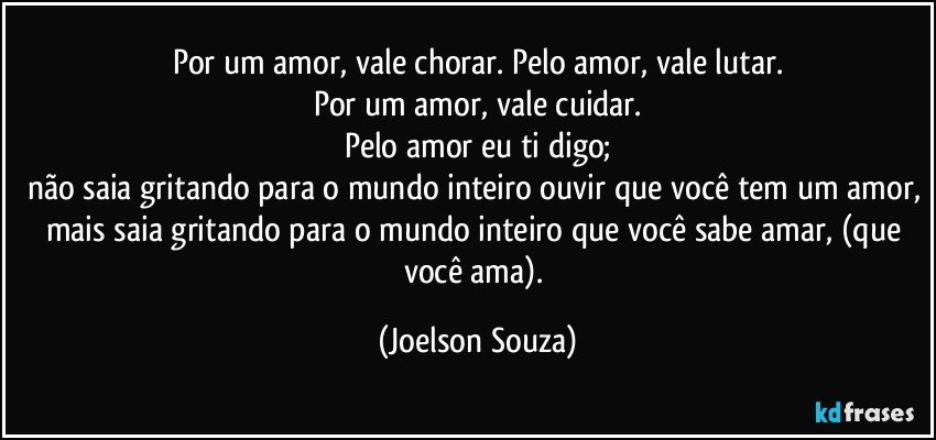 Por um amor, vale chorar. Pelo amor, vale lutar.
Por um amor, vale cuidar.
Pelo amor eu ti digo;
não saia gritando para o mundo inteiro ouvir que você tem um amor, mais saia gritando para o mundo inteiro que você sabe amar, (que você ama). (Joelson Souza)