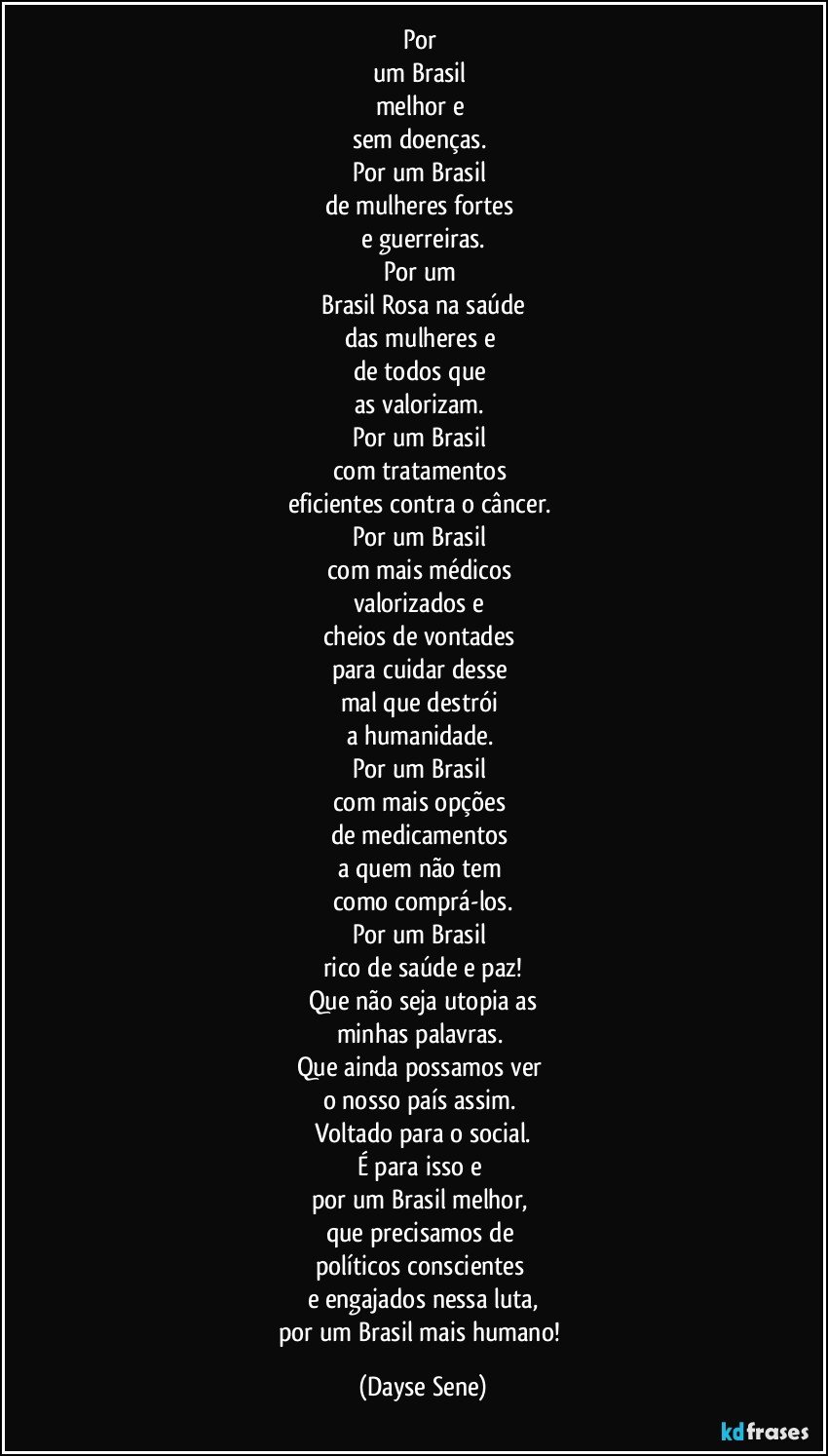 Por 
um Brasil 
melhor e 
sem doenças. 
Por um Brasil 
de mulheres fortes 
e guerreiras.
Por um 
Brasil Rosa na saúde
das mulheres e 
de todos que 
as valorizam. 
Por um Brasil 
com tratamentos 
eficientes contra o câncer. 
Por um Brasil 
com mais médicos 
valorizados e 
cheios de vontades 
para cuidar desse 
mal que destrói 
a humanidade. 
Por um Brasil 
com mais opções 
de medicamentos 
a quem não tem 
como comprá-los.
Por um Brasil 
rico de saúde e paz!
Que não seja utopia as
minhas palavras. 
Que ainda possamos ver 
o nosso país assim. 
Voltado para o social.
É para isso e 
por um Brasil melhor, 
que precisamos de 
políticos conscientes 
e engajados nessa luta,
por um Brasil mais humano! (Dayse Sene)