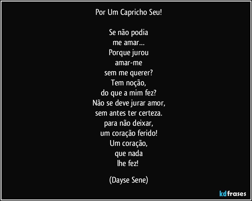 Por Um Capricho Seu!

Se não podia
me amar…
Porque jurou
amar-me
sem me querer?
Tem noção,
do que a mim fez?
Não se deve jurar amor,
sem antes ter certeza.
para não deixar,
um coração ferido!
Um coração,
que nada
lhe fez! (Dayse Sene)