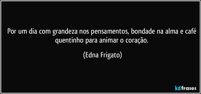 Por um dia com grandeza nos pensamentos, bondade na alma e café quentinho para animar o coração. (Edna Frigato)