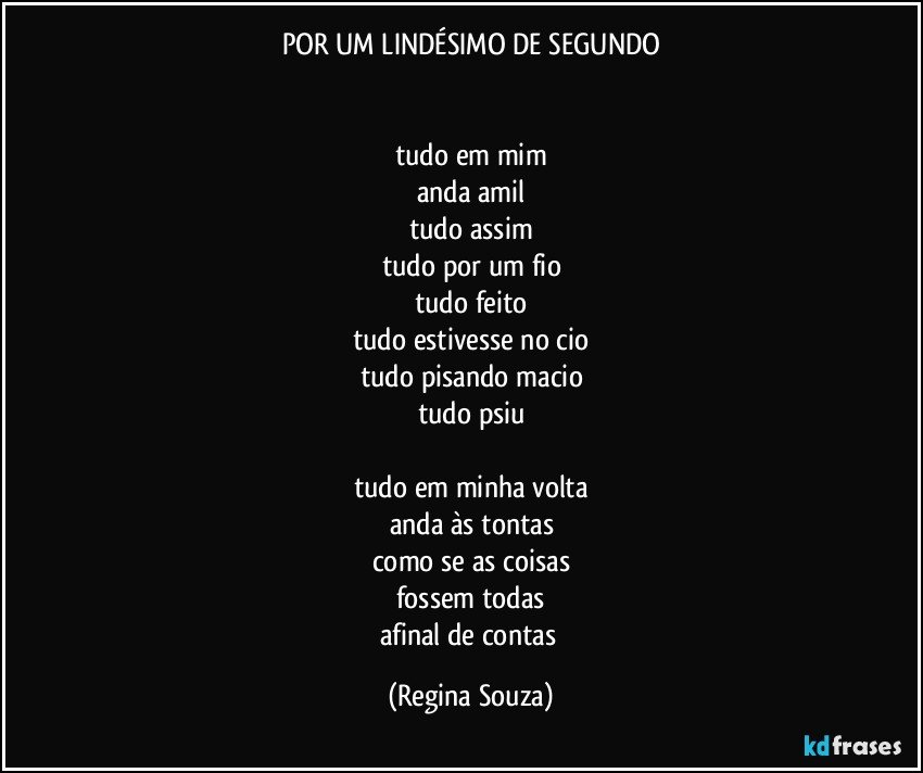 POR UM LINDÉSIMO DE SEGUNDO


tudo em mim
anda amil
tudo assim
tudo por um fio
tudo feito
tudo estivesse no cio
tudo pisando macio
tudo psiu

tudo em minha volta
anda às tontas
como se as coisas
fossem todas
afinal de contas (Regina Souza)