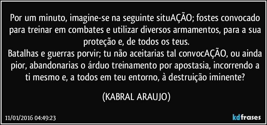 Por um minuto, imagine-se na seguinte situAÇÃO; fostes convocado para treinar em combates e utilizar diversos armamentos, para a sua proteção e, de todos os teus.
Batalhas e guerras porvir; tu não aceitarias tal convocAÇÃO, ou ainda pior, abandonarias o árduo treinamento por apostasia, incorrendo a ti mesmo e, a todos em teu entorno, à destruição iminente? (KABRAL ARAUJO)