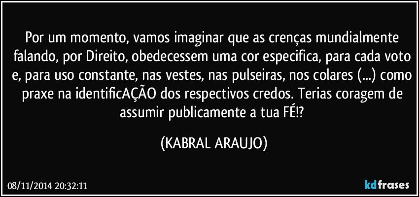 Por um momento, vamos imaginar que as crenças mundialmente falando, por Direito, obedecessem uma cor especifica, para cada voto e, para uso constante, nas vestes, nas pulseiras, nos colares (...) como praxe na identificAÇÃO dos respectivos credos. Terias coragem de assumir publicamente a tua FÉ!? (KABRAL ARAUJO)