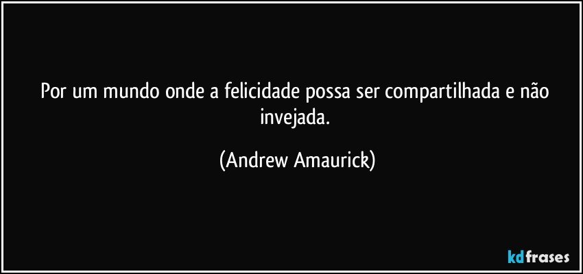 Por um mundo onde a felicidade possa ser compartilhada e não invejada. (Andrew Amaurick)