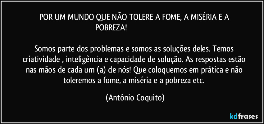 POR UM MUNDO QUE NÃO TOLERE A FOME, A MISÉRIA E A POBREZA!                                                                                             
Somos parte dos problemas e somos as soluções deles. Temos criatividade , inteligência e capacidade de solução. As respostas estão nas mãos de cada um (a) de nós! Que coloquemos em prática e não toleremos a fome, a miséria e a pobreza etc. (Antônio Coquito)