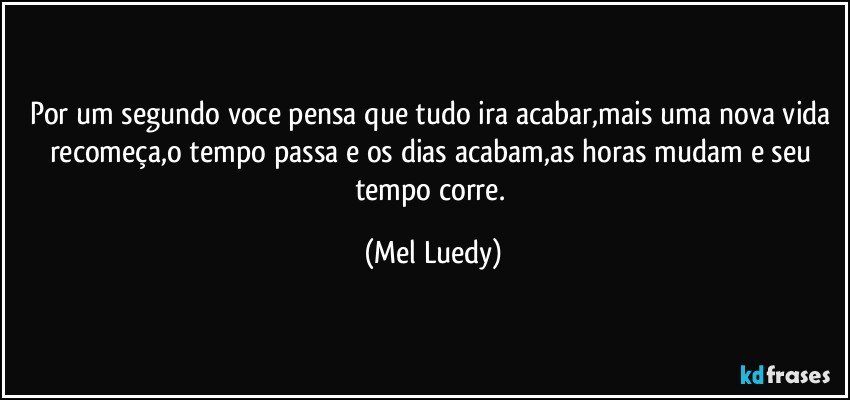 Por um segundo voce pensa que tudo ira acabar,mais uma nova vida recomeça,o tempo passa e os dias acabam,as horas mudam e seu tempo corre. (Mel Luedy)