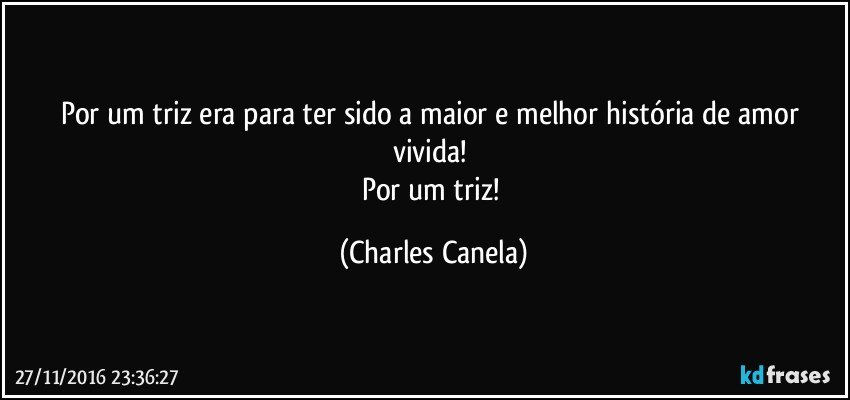 Por um triz era para ter sido a maior e melhor história de amor vivida! 
Por um triz! (Charles Canela)