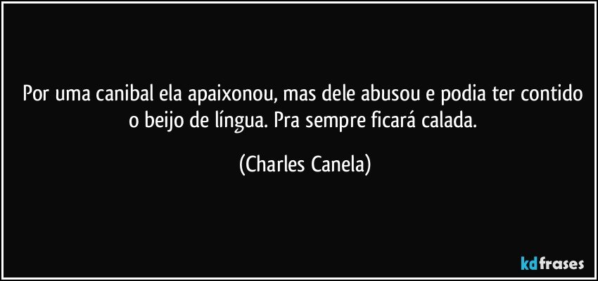 Por uma canibal ela apaixonou, mas dele abusou e podia ter contido o beijo de língua. Pra sempre ficará calada. (Charles Canela)