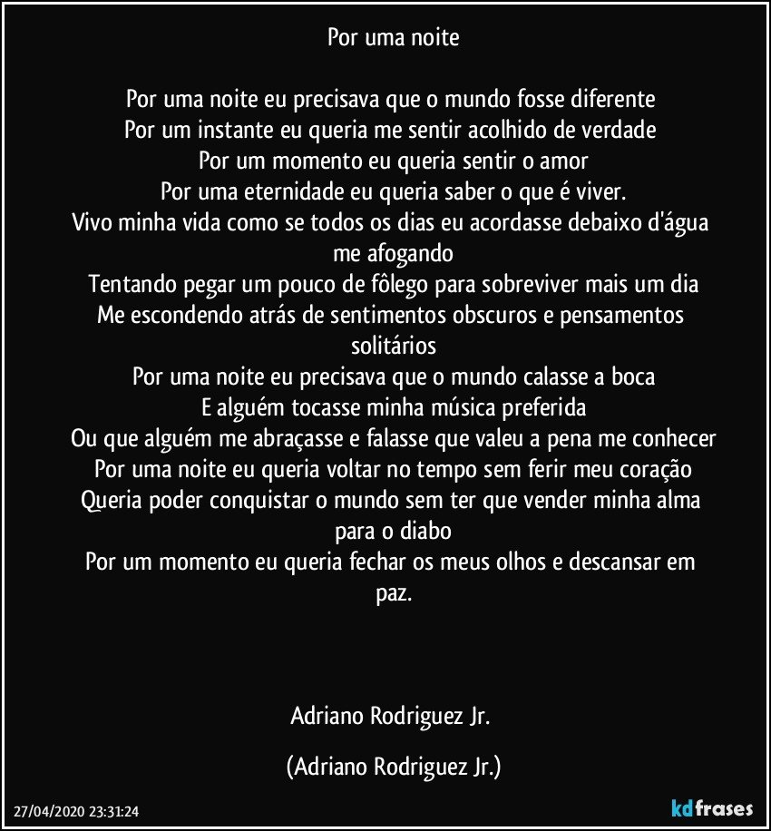 Por uma noite

Por uma noite eu precisava que o mundo fosse diferente 
Por um instante eu queria me sentir acolhido de verdade 
Por um momento eu queria sentir o amor
Por uma eternidade eu queria saber o que é viver.
Vivo minha vida como se todos os dias eu acordasse debaixo d'água me afogando
Tentando pegar um pouco de fôlego para sobreviver mais um dia
Me escondendo atrás de sentimentos obscuros e pensamentos solitários
Por uma noite eu precisava que o mundo calasse a boca
E alguém tocasse minha música preferida
Ou que alguém me abraçasse e falasse que valeu a pena me conhecer
Por uma noite eu queria voltar no tempo sem ferir meu coração
Queria poder conquistar o mundo sem ter que vender minha alma para o diabo
Por um momento eu queria fechar os meus olhos e descansar em paz.



Adriano Rodriguez Jr. (Adriano Rodriguez Jr.)