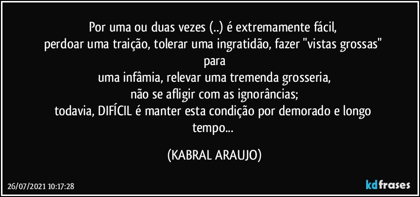 Por uma ou duas vezes (..) é  extremamente fácil, 
perdoar uma traição, tolerar uma ingratidão, fazer "vistas grossas" para
uma infâmia, relevar uma tremenda grosseria,
não se afligir com as ignorâncias;
todavia, DIFÍCIL é manter esta condição por demorado e longo tempo... (KABRAL ARAUJO)