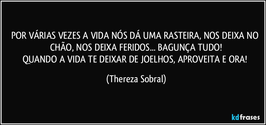 POR VÁRIAS VEZES A VIDA NÓS DÁ UMA RASTEIRA, NOS DEIXA NO CHÃO, NOS DEIXA FERIDOS... BAGUNÇA TUDO!
QUANDO A VIDA TE DEIXAR DE JOELHOS, APROVEITA E ORA! (Thereza Sobral)