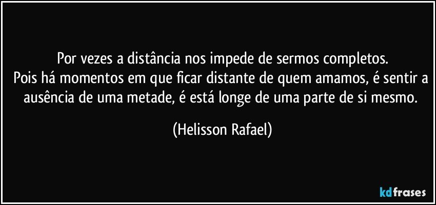 Por vezes a distância nos impede de sermos completos.
Pois há momentos em que ficar distante de quem amamos, é sentir a ausência de uma metade, é está longe de uma parte de si mesmo. (Helisson Rafael)